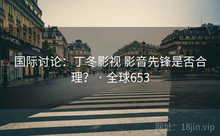 国际讨论：丁冬影视 影音先锋是否合理？ · 全球653