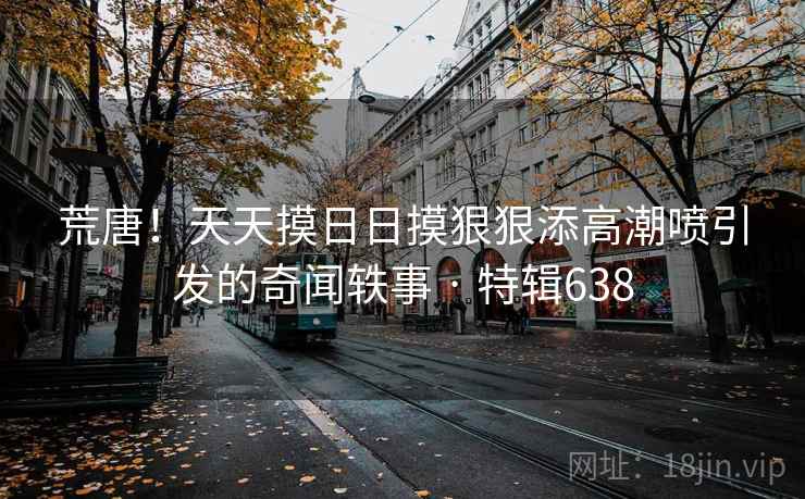 荒唐!天天摸日日摸狠狠添高潮喷引发的奇闻轶事 · 特辑638 荒唐!天天摸日日摸狠狠添高潮喷引发的奇闻轶事 · 特辑638