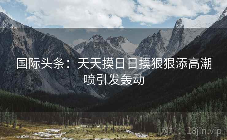 国际头条：天天摸日日摸狠狠添高潮喷引发轰动