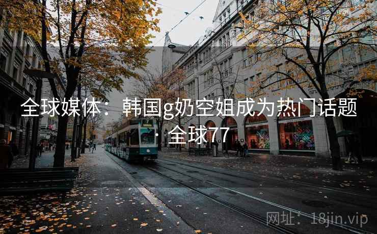全球媒体：韩国g奶空姐成为热门话题 · 全球77