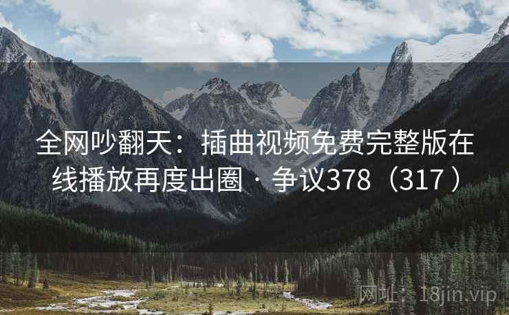全网吵翻天：插曲视频免费完整版在线播放再度出圈 · 争议378（317 ）