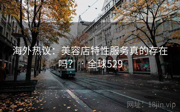 海外热议：美容店特性服务真的存在吗？ · 全球529