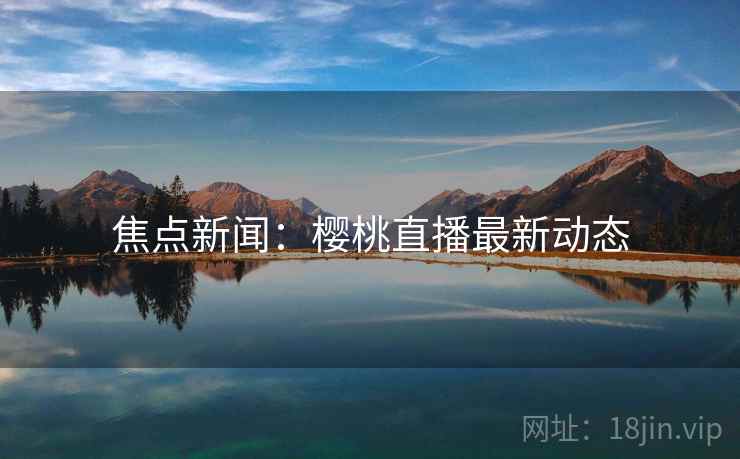 焦点新闻:樱桃直播最新动态 焦点新闻:樱桃直播最新动态