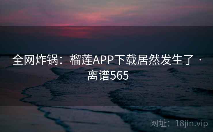 全网炸锅：榴莲APP下载居然发生了 · 离谱565
