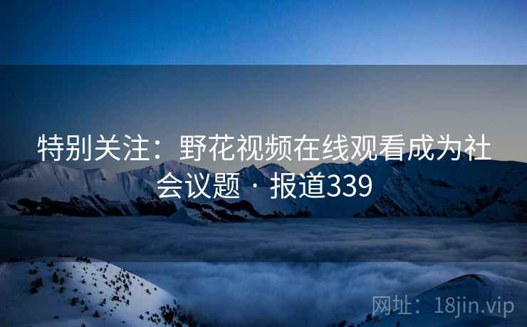 特别关注:野花视频在线观看成为社会议题 · 报道339 特别关注:野花视频在线观看成为社会议题 · 报道339