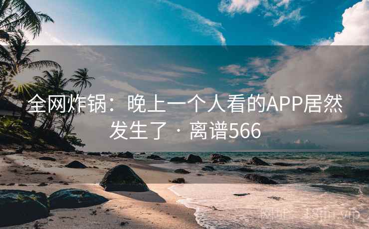 全网炸锅:晚上一个人看的APP居然发生了 · 离谱566 全网炸锅:晚上一个人看的APP居然发生了 · 离谱566