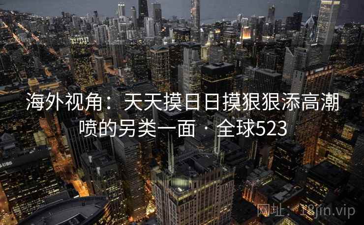 海外视角：天天摸日日摸狠狠添高潮喷的另类一面 · 全球523